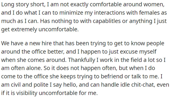 OP feels uncomfortable around women and tries to limit his interactions with them, but there's a new colleague who keeps trying to befriend OP at the office