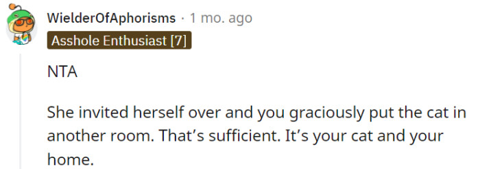 As the owner of your cat and the host of your home, you have the right to decide how to manage the situation, and placing the cat in another room was a considerate choice. Setting boundaries that prioritize your cat's well-being while still accommodating your cousin's visit is a reasonable approach to maintain a harmonious environment.
