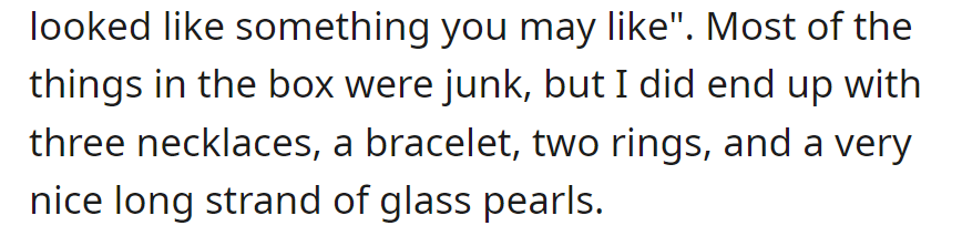 She received a box with a note saying it might interest her. Inside, she found three necklaces, a bracelet, two rings, and a lovely strand of glass pearls.