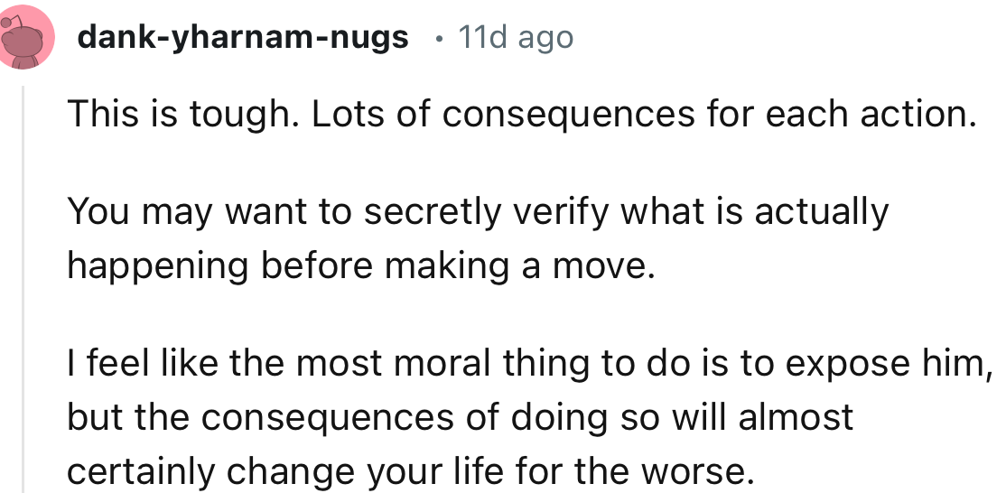 “This is tough. Lots of consequences for each action.     You may want to secretly verify what is actually happening before making a move.“