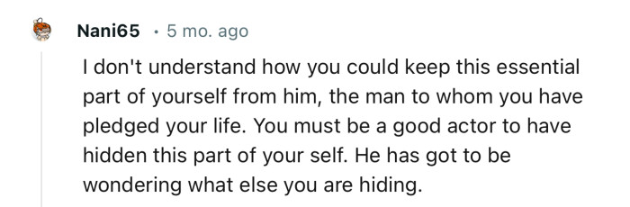 “You must be a good actor to have hidden this part of yourself. He has got to be wondering what else you are hiding.”