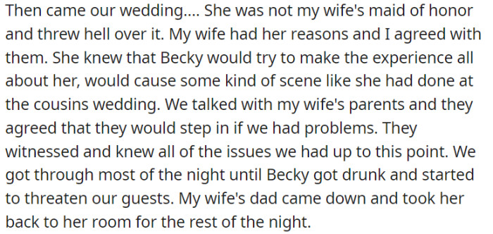 Becky, the wife's sister, caused significant disruption and drama because she was not chosen as the maid of honor. The couple had anticipated her attention-seeking behavior and had discussions with the wife's parents, who agreed to intervene if necessary.