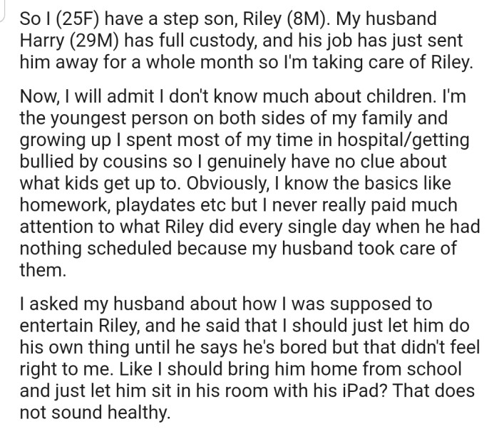 OP's husband will be out of town for a month, and so she has been tasked with taking care of his stepson (Riley) until he returns. The problem is, she has no experience with kids.