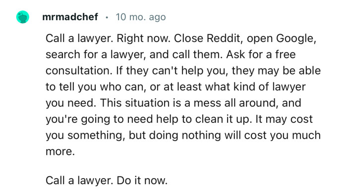 “Call a lawyer. Right now. Close Reddit, open Google, search for a lawyer, and call them.”