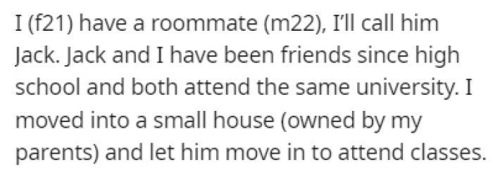 OP lives in a house with her roommate, Jack, and they've been friends since high school; now they attend the same university