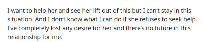 He wants to help her, but he can't continue in this situation, and he's lost his desire for her, seeing no future in their relationship if she refuses to seek help.