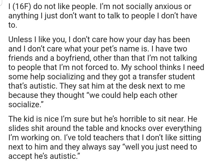 OP doesn't like talking to people apart from her two friends and boyfriend. However, her school seems to be forcing her to socialize with a transfer student who is autistic. Things haven't been smooth sailing between them, but her teachers have been encouraging her to accept him for who he is.