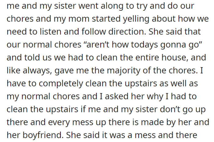 One day, when the siblings decided to start doing their chores, their mom yelled at them and told them that they were to clean the entire house, including the upstairs, and gave the bulk of the chores to OP. He questioned this since he and his sister never went up there—all the mess should have been created by their mom and her boyfriend.