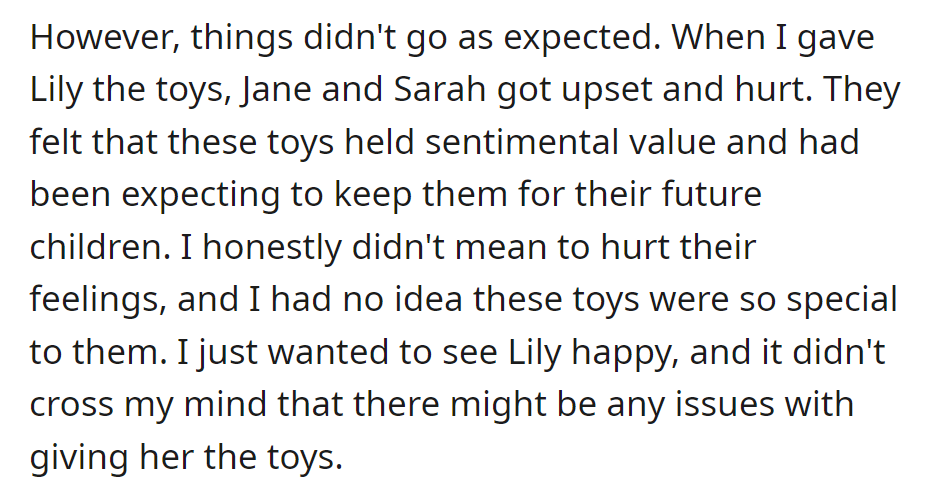 OP gave Lily the old toys, which upset Jane and Sarah; as OP didn't realize they were sentimental. Wanting Lily's joy unintentionally caused hurt feelings.