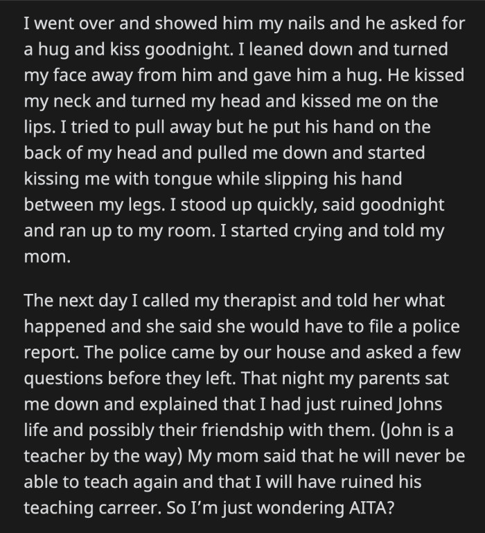 He Tried to Deepen the Kiss While He Slipped His Hand Between OP's Legs. OP Stood Up, Ran to Her Room, and Cried as She Told Her Mom What John Did.