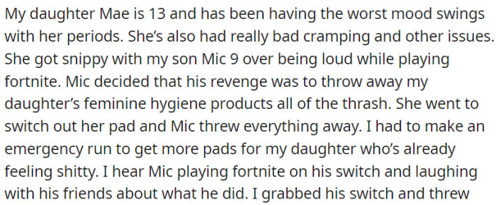 The OP's 13-year-old daughter has strong mood swings and period issues. In a conflict, the OP's son threw away her feminine products in retaliation and joked about it with friends.