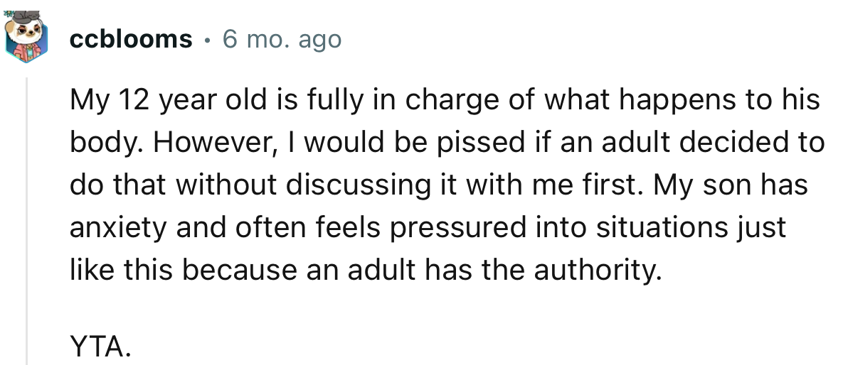 My 12-year-old is fully in charge of what happens to his body. However, I would be upset if an adult decided to do that without discussing it with me first.