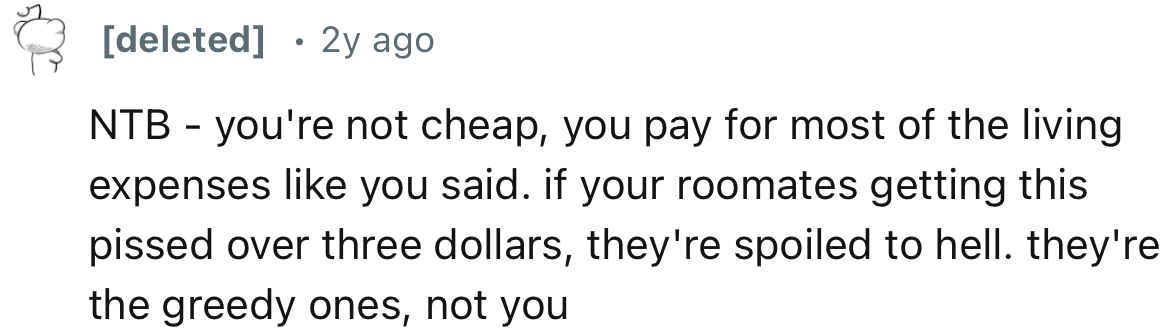If your roommates are getting this pissed over three dollars, they're spoiled to hell. They're the greedy ones, not you.