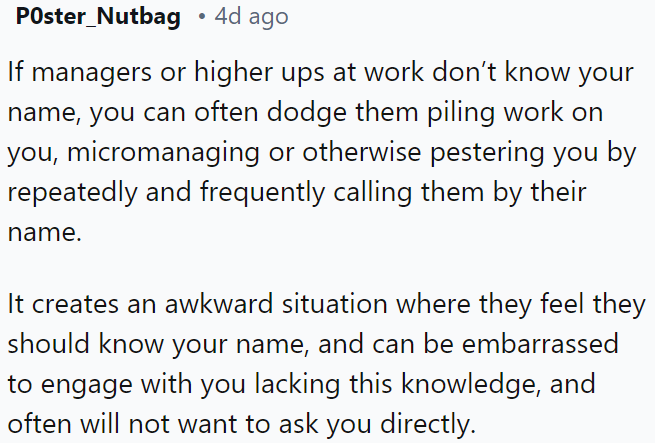 You can often avoid excessive work assignments, micromanagement, or unwanted attention from managers by consistently addressing them by name. This creates a situation in which they may feel embarrassed about not knowing yours and reluctant to engage directly.