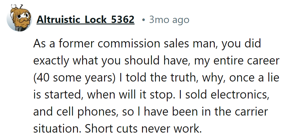 As a former commission salesperson, honesty wins in the long run—shortcuts just lead to trouble.