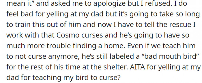 To make matters worse, her dad thought Cosmo saying the F-word was funny, so he gave the bird a treat every time he said it—which is very bad since Cosmo now associates the F-word with treats—so OP got so mad that she yelled at him over the phone and hung up.