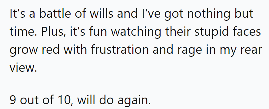 Call it the patience game: outlasting tailgaters one red face at a time. 9 out of 10 drivers recommend for entertainment value.
