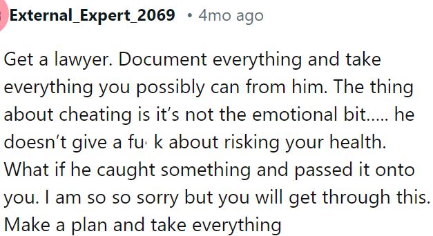 OP should get a lawyer, document everything, and claim all she can—cheating risks her health and is not just about emotions.