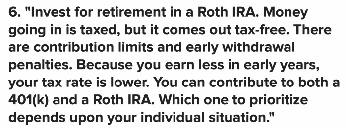 If you’re thinking about starting early, the Roth IRA offers a good deal. As soon as you turn 18, you can start investing for retirement. It's taxed but tax-free in the end.