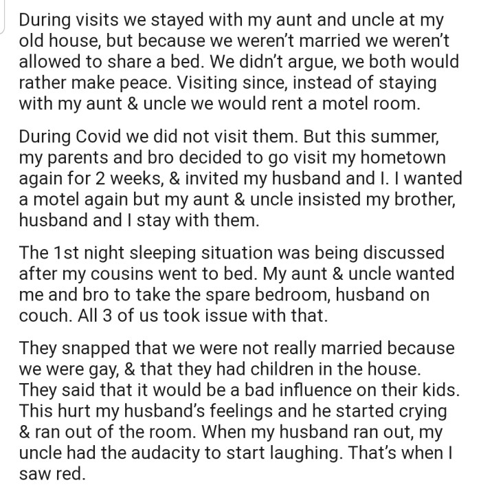 OP's aunt and uncle refused to allow him and his husband to sleep in the same bed whenever they came to visit. In addition, they said that OP and his husband would be a bad influence on their kids as a gay couple.