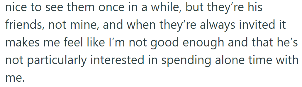She feels his friends are his, not hers, and their constant presence makes her doubt his interest in alone time with her.