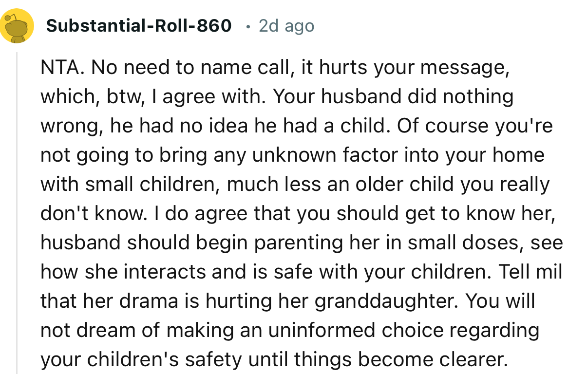 “I do agree that you should get to know her; husband should begin parenting her in small doses, see how she interacts and is safe with your children.”