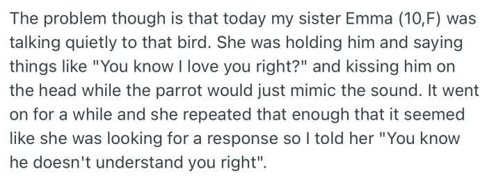 OP’s sister gradually bonded with the parrot. In addition, each time she talks to it, it would repeat her words like it understood her. This made her think she could talk to birds