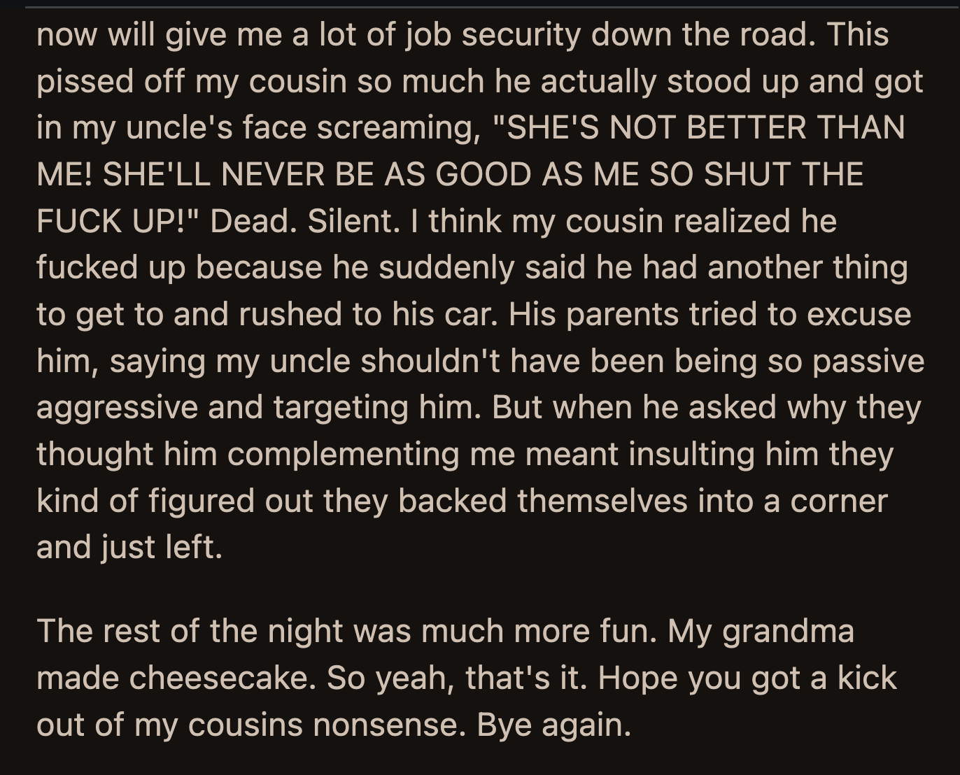 Their uncle's compliments angered OP's cousin further. He yelled at their uncle that she was not better than him. He said OP would never be as good as him.