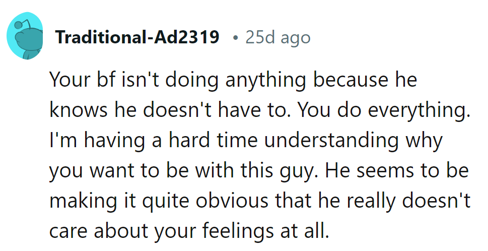 He's coasting because she's doing it all. Why stick with a guy who shows zero care for her feelings?