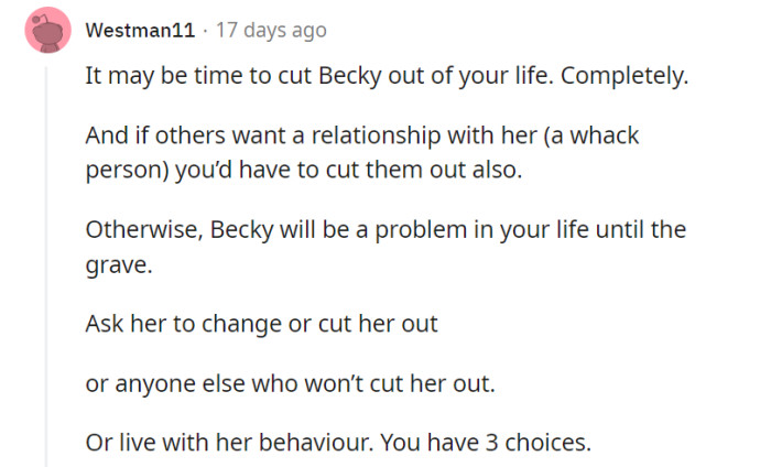 You're faced with three choices when it comes to dealing with Becky's behavior: asking her to change, cutting her out of your life, or accepting her behavior. Consider what will bring you the most peace and well-being in the long run as you decide how to navigate your relationship with her.