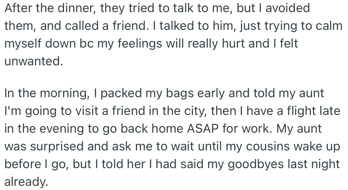 The cousins and their wives tried to talk to OP after dinner but she avoided them and called a friend instead. The next day, OP packed her bags and said goodbye to her aunt.