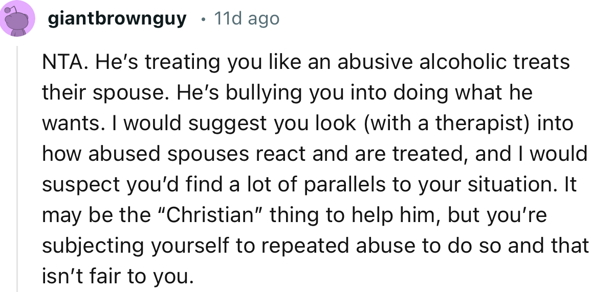 “NTA. He’s treating you like an abusive alcoholic treats their spouse. He’s bullying you into doing what he wants.”