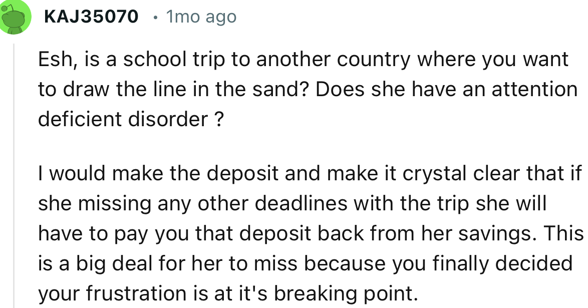 “I would make the deposit and make it crystal clear that if she misses any other deadlines with the trip, she will have to pay you that deposit back.”