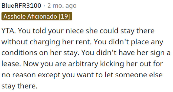OP allowed his niece to stay without rent or conditions, but now he is unfairly evicting her just to accommodate someone else.