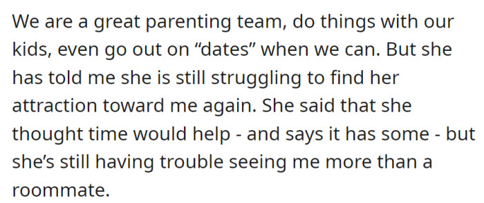 While excelling as parents and maintaining family outings, the wife's finding it challenging to rekindle attraction, seeing the relationship more as roommates despite some improvement over time.