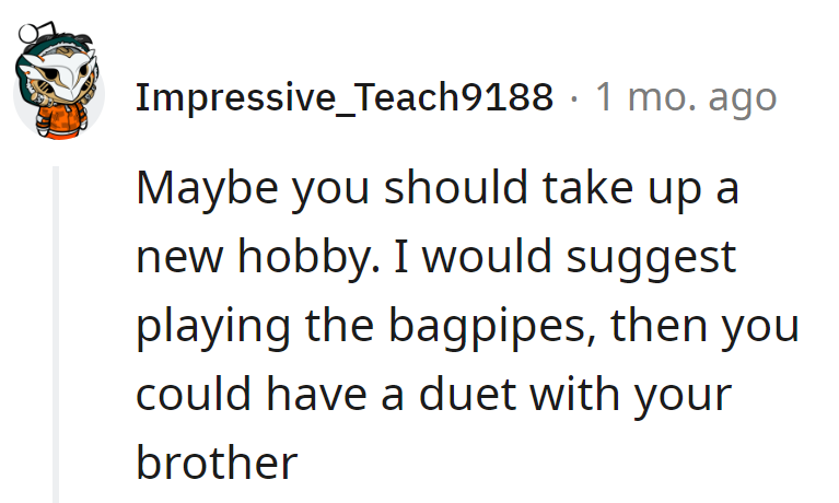 New hobby idea: Bagpipes! Duet with the brother. Neighbors won't hit snooze twice.