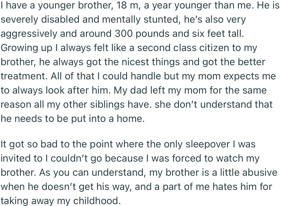 Growing up, OP’s mom forced him to cater to his disabled brother above anything else. Essentially, OP’s whole life was put on pause for his brother.