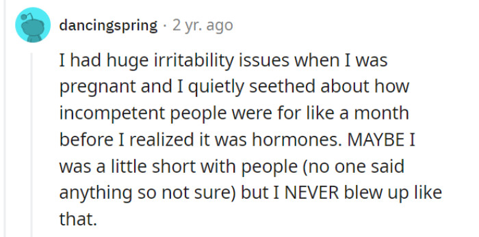 Pregnancy can indeed cause irritability and frustration due to hormonal changes, but it's commendable that you were able to navigate those challenges without resorting to blowing up at others. Open communication and understanding can help address any concerns or discomfort that may arise during this time.