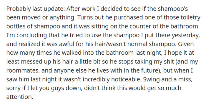 A recent check revealed the roommate purchased a new shampoo bottle, hinting that he might have tried the altered shampoo, but its impact wasn't immediately apparent. OP didn't anticipate the attention their situation received.
