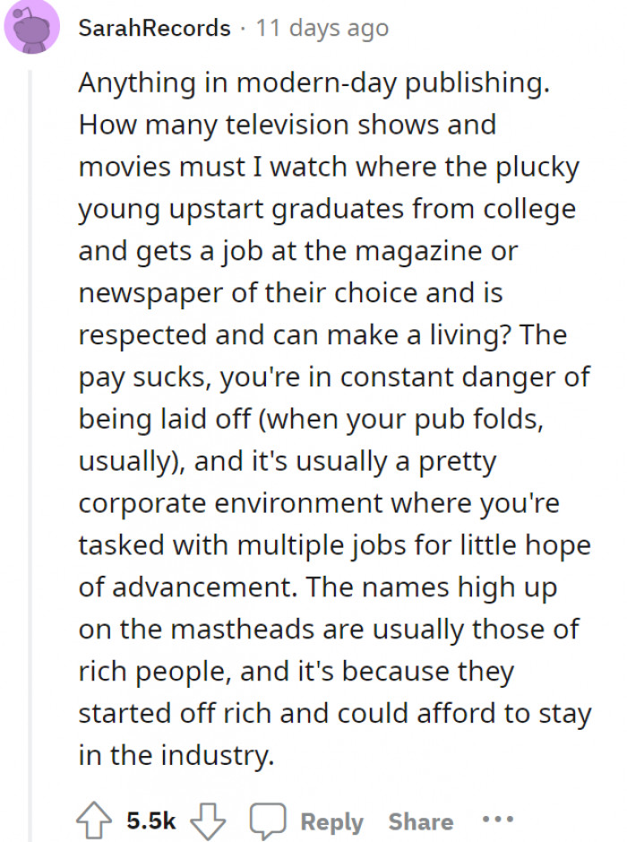 Films and shows have also romanticized working for publishing too much—and they made it look so easy to get into it, too! Being a writer in real life is not really as interesting as they make it to be, and it's hard enough to pitch ideas especially when you aren't armored with money.