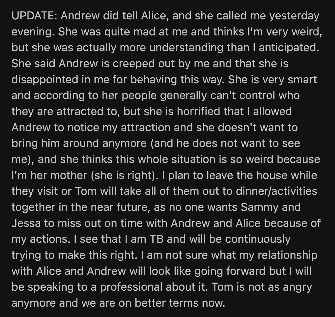 In OP's update, she shared that Andrew did tell Alice about his observations. OP's behavior made him uncomfortable, and he doesn't want to be around her anymore. Her husband isn't as upset anymore. OP said she would make amends.