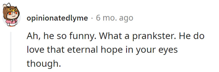 He's the king of pranks, turning hope into a perpetual eye-roll. Maybe he's auditioning for a comedy special, but relationships aren't stand-up gigs.