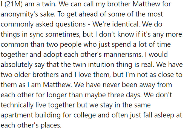 OP has a twin brother; they don't live together, but they stay in the same apartment building for college and frequently spend time at each other's places.