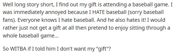 But OP discovers that her birthday gift is attending a baseball game, despite her strong aversion to the sport—which her husband knows! Feeling annoyed and unwilling to pretend enjoyment, she contemplates expressing her desire to decline the gift altogether.