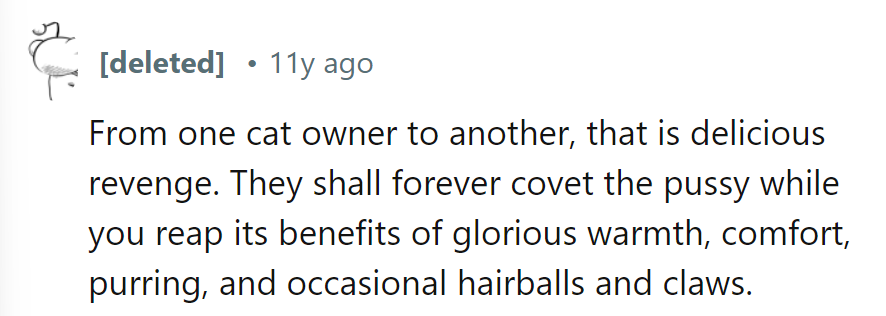 Revenge is best served warm and purring, leaving them forever yearning for the coveted comforts of the cat!