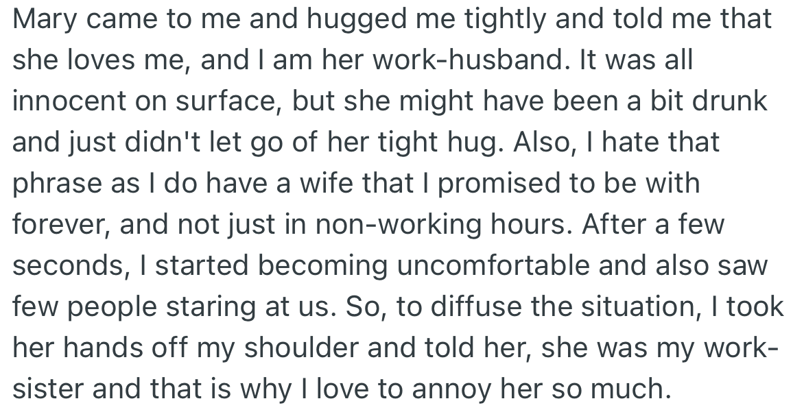 Surprisingly, Mary hugged OP tightly and, in front of other coworkers, called him her work husband. Although OP understood Mary might have been drunk, he felt uncomfortable about the situation and called her his work sister.