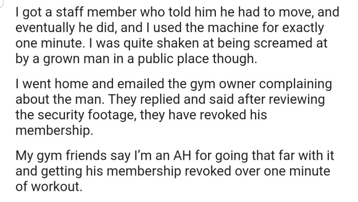 A staff member at the gym eventually got the man to move. However, OP took it a step further by reporting the man to the gym owner, who revoked his gym membership