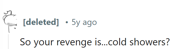 So the grand revenge plan is... chilly showers? Talk about making a splash with their tactics!