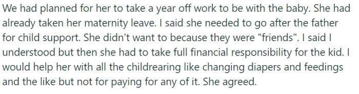 Recognizing the need for financial support, he encouraged his girlfriend to pursue child support from the father, despite her hesitation due to their friendship. They eventually agreed that he would assist with childcare duties while she took on full financial responsibility for their child.