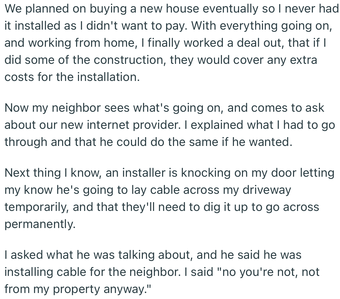 OP eventually went through with their plans, but in a more difficult way. Years later, their neighbor decided to make their own installation, which needed to run through OP’s property. You best believe OP gave them a taste of their own medicine.
